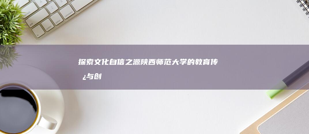 探索文化自信之源：陕西师范大学的教育传承与创新发展